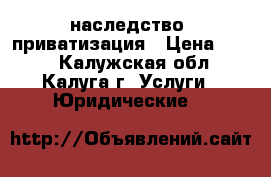 наследство, приватизация › Цена ­ 500 - Калужская обл., Калуга г. Услуги » Юридические   